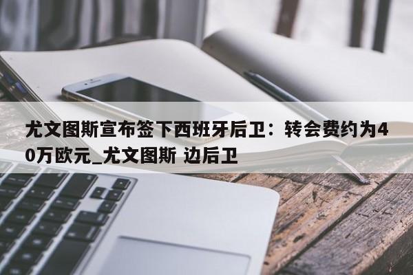 九游娱乐-尤文图斯宣布签下西班牙后卫：转会费约为40万欧元_尤文图斯 边后卫