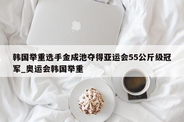 九游娱乐-韩国举重选手金成池夺得亚运会55公斤级冠军_奥运会韩国举重