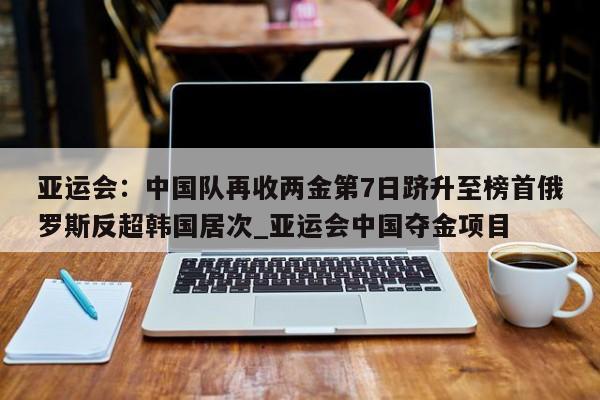 九游娱乐-亚运会：中国队再收两金第7日跻升至榜首俄罗斯反超韩国居次_亚运会中国夺金项目