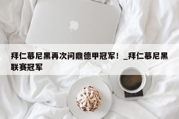 九游娱乐-拜仁慕尼黑再次问鼎德甲冠军！_拜仁慕尼黑联赛冠军