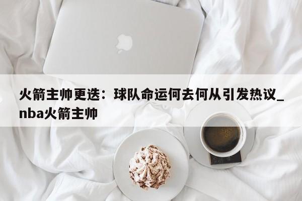 九游娱乐-火箭主帅更迭：球队命运何去何从引发热议_nba火箭主帅