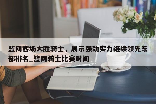 九游娱乐-篮网客场大胜骑士，展示强劲实力继续领先东部排名_篮网骑士比赛时间