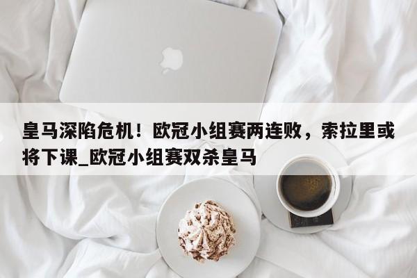 九游娱乐-皇马深陷危机！欧冠小组赛两连败，索拉里或将下课_欧冠小组赛双杀皇马