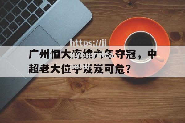 广州恒大连续六年夺冠，中超老大位子岌岌可危？_